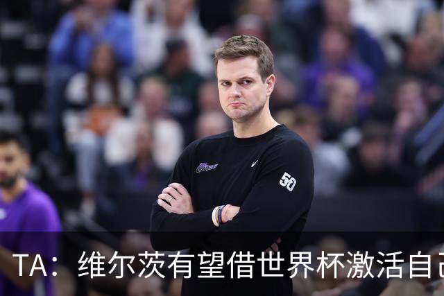 TA：维尔茨有望借世界杯激活自己，伊劳拉的战术或能释放其潜力